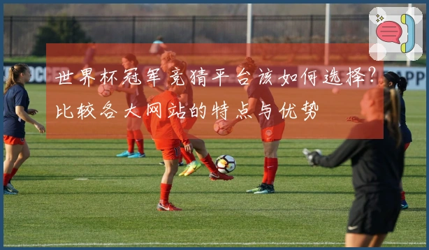 世界杯冠军竞猜平台该如何选择？比较各大网站的特点与优势