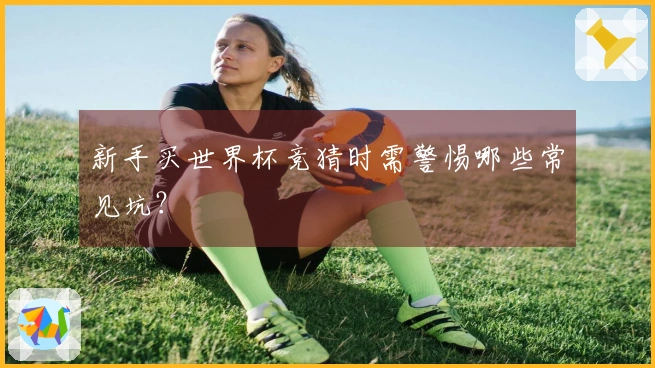 新手买世界杯竞猜时需警惕哪些常见坑？